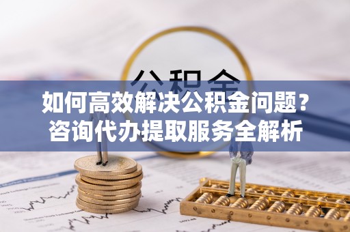涿鹿如何高效解决公积金问题？咨询代办提取服务全解析