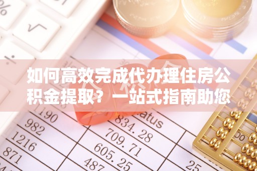 涿鹿如何高效完成代办理住房公积金提取？一站式指南助您轻松搞定
