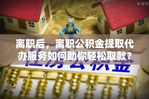 涿鹿离职后，离职公积金提取代办服务如何助你轻松取款？