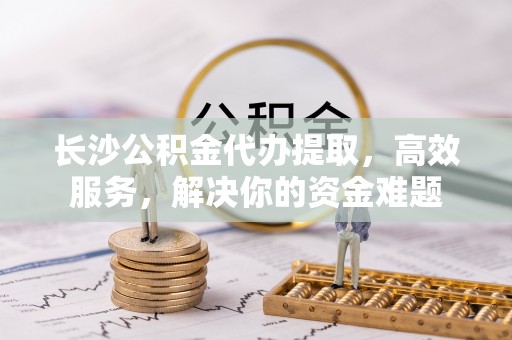 涿鹿长沙公积金代办提取，高效服务，解决你的资金难题