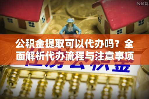 涿鹿公积金提取可以代办吗？全面解析代办流程与注意事项